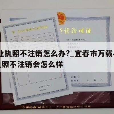  营业执照不注销怎么办?_宜春市万载县营业执照不注销会怎么样