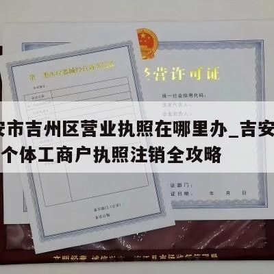  吉安市吉州区营业执照在哪里办_吉安市吉安县个体工商户执照注销全攻略