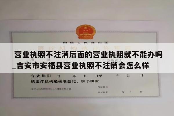  营业执照不注消后面的营业执照就不能办吗_吉安市安福县营业执照不注销会怎么样