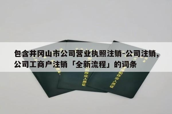 包含井冈山市公司营业执照注销-公司注销,公司工商户注销「全新流程」的词条