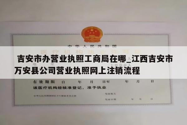  吉安市办营业执照工商局在哪_江西吉安市万安县公司营业执照网上注销流程