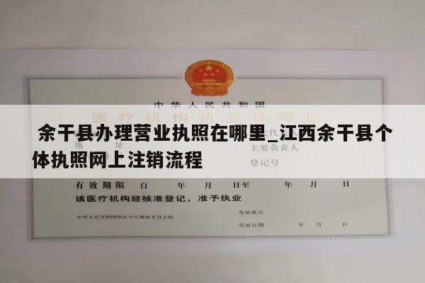  余干县办理营业执照在哪里_江西余干县个体执照网上注销流程