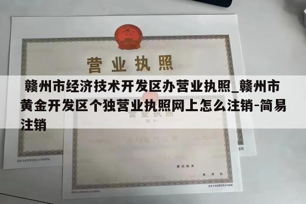 赣州市经济技术开发区办营业执照_赣州市黄金开发区个独营业执照网上怎么注销-简易注销