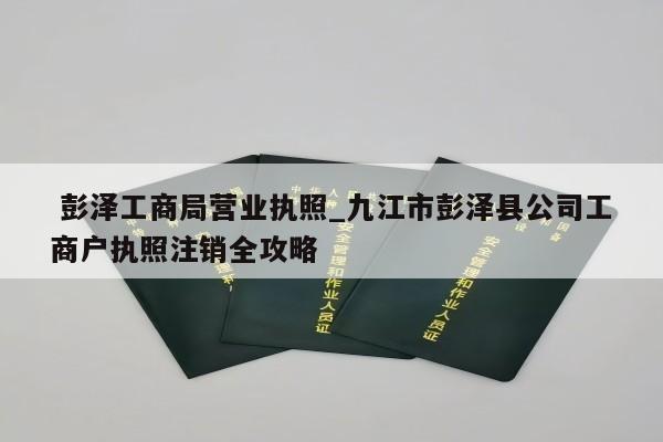  彭泽工商局营业执照_九江市彭泽县公司工商户执照注销全攻略