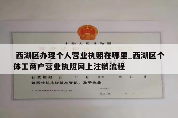  西湖区办理个人营业执照在哪里_西湖区个体工商户营业执照网上注销流程