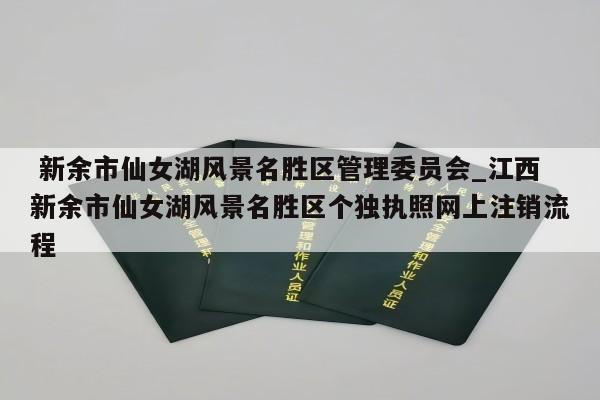  新余市仙女湖风景名胜区管理委员会_江西新余市仙女湖风景名胜区个独执照网上注销流程