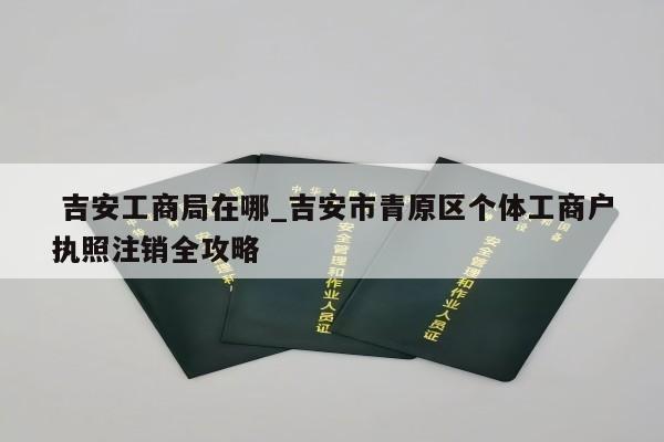  吉安工商局在哪_吉安市青原区个体工商户执照注销全攻略