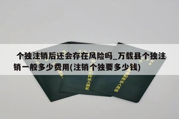  个独注销后还会存在风险吗_万载县个独注销一般多少费用(注销个独要多少钱)