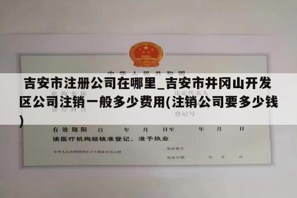  吉安市注册公司在哪里_吉安市井冈山开发区公司注销一般多少费用(注销公司要多少钱)