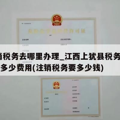  注销税务去哪里办理_江西上犹县税务注销一般多少费用(注销税务要多少钱)