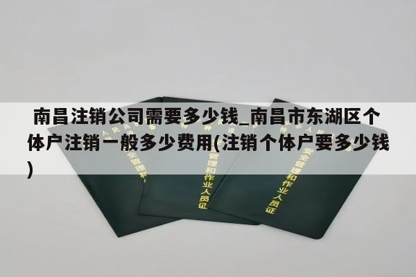  南昌注销公司需要多少钱_南昌市东湖区个体户注销一般多少费用(注销个体户要多少钱)