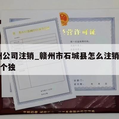 赣州公司注销_赣州市石城县怎么注销营业执照个独