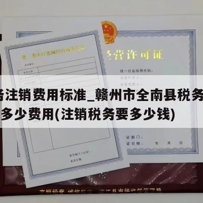  税务注销费用标准_赣州市全南县税务注销一般多少费用(注销税务要多少钱)