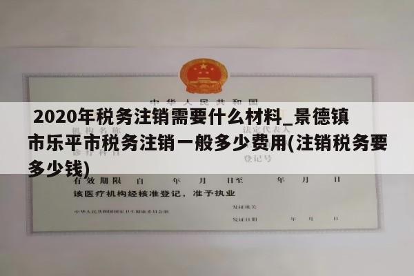  2020年税务注销需要什么材料_景德镇市乐平市税务注销一般多少费用(注销税务要多少钱)