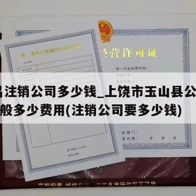  南昌注销公司多少钱_上饶市玉山县公司注销一般多少费用(注销公司要多少钱)