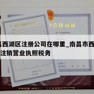  南昌西湖区注册公司在哪里_南昌市西湖区怎么注销营业执照税务