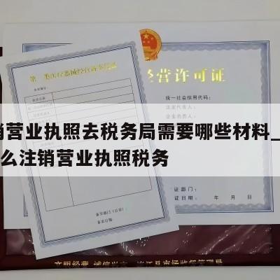  注销营业执照去税务局需要哪些材料_吉水县怎么注销营业执照税务