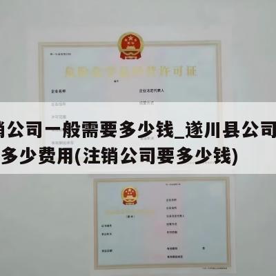  注销公司一般需要多少钱_遂川县公司注销一般多少费用(注销公司要多少钱)