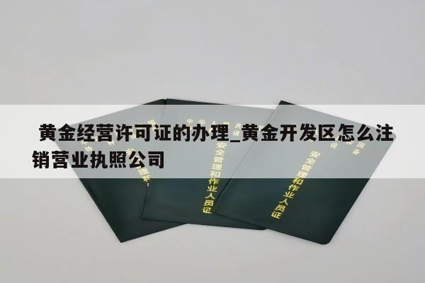  黄金经营许可证的办理_黄金开发区怎么注销营业执照公司