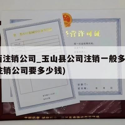  江西注销公司_玉山县公司注销一般多少费用(注销公司要多少钱)