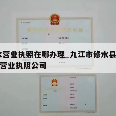  修水营业执照在哪办理_九江市修水县怎么注销营业执照公司