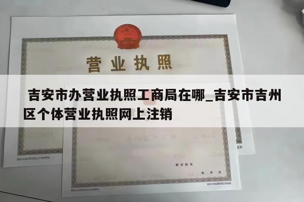  吉安市办营业执照工商局在哪_吉安市吉州区个体营业执照网上注销