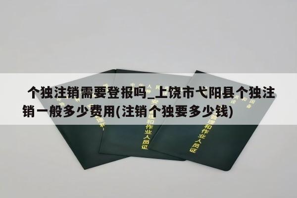  个独注销需要登报吗_上饶市弋阳县个独注销一般多少费用(注销个独要多少钱)