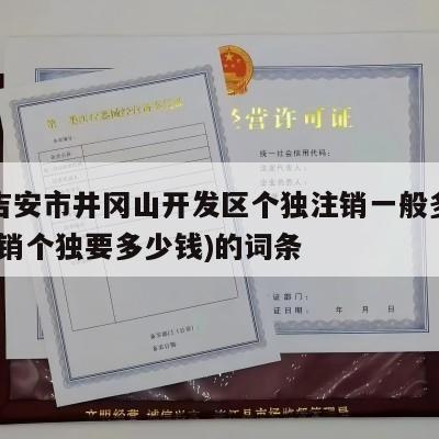 包含吉安市井冈山开发区个独注销一般多少费用(注销个独要多少钱)的词条