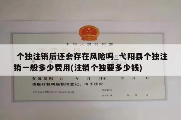 个独注销后还会存在风险吗_弋阳县个独注销一般多少费用(注销个独要多少钱)