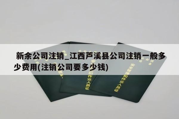  新余公司注销_江西芦溪县公司注销一般多少费用(注销公司要多少钱)