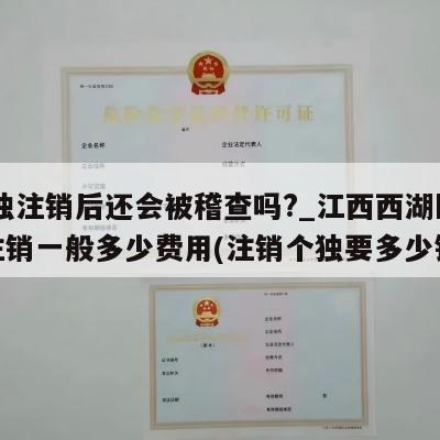 个独注销后还会被稽查吗?_江西西湖区个独注销一般多少费用(注销个独要多少钱)
