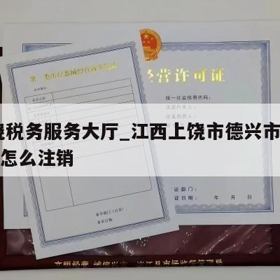  上饶税务服务大厅_江西上饶市德兴市税务工商怎么注销