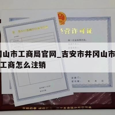  井冈山市工商局官网_吉安市井冈山市有限公司工商怎么注销