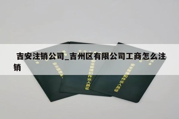  吉安注销公司_吉州区有限公司工商怎么注销