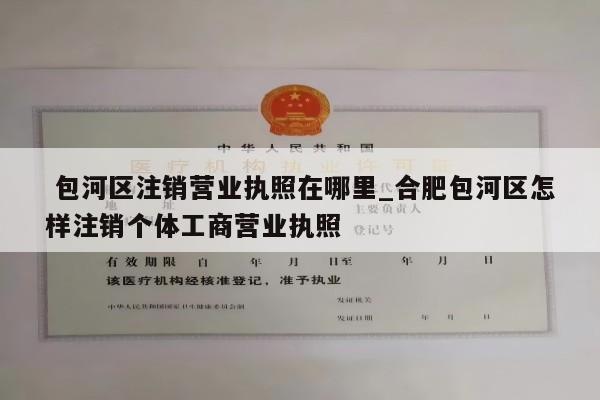  包河区注销营业执照在哪里_合肥包河区怎样注销个体工商营业执照