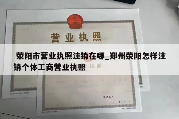  荥阳市营业执照注销在哪_郑州荥阳怎样注销个体工商营业执照