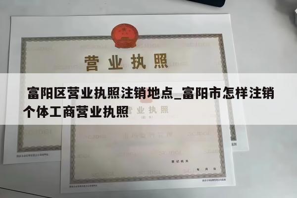  富阳区营业执照注销地点_富阳市怎样注销个体工商营业执照