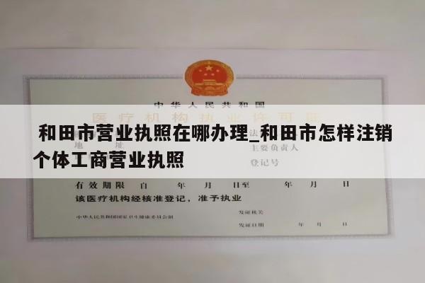  和田市营业执照在哪办理_和田市怎样注销个体工商营业执照