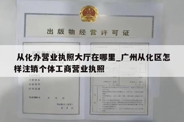  从化办营业执照大厅在哪里_广州从化区怎样注销个体工商营业执照