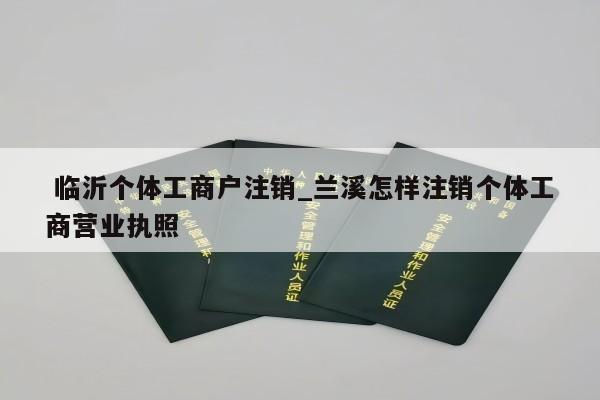  临沂个体工商户注销_兰溪怎样注销个体工商营业执照