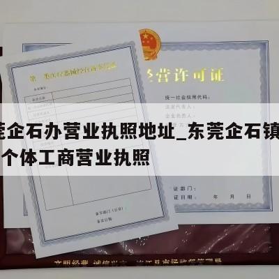 东莞企石办营业执照地址_东莞企石镇怎样注销个体工商营业执照