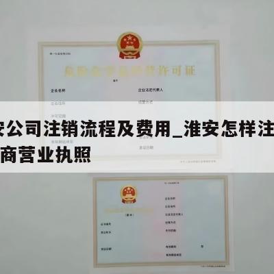  淮安公司注销流程及费用_淮安怎样注销个体工商营业执照