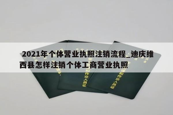 2021年个体营业执照注销流程_迪庆维西县怎样注销个体工商营业执照