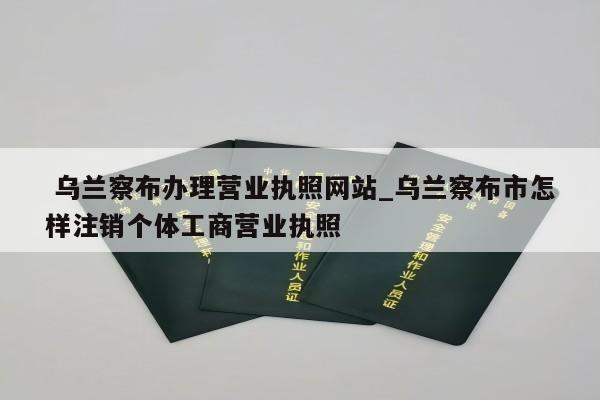  乌兰察布办理营业执照网站_乌兰察布市怎样注销个体工商营业执照