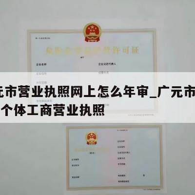  广元市营业执照网上怎么年审_广元市怎样注销个体工商营业执照