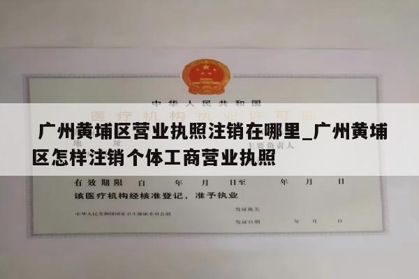  广州黄埔区营业执照注销在哪里_广州黄埔区怎样注销个体工商营业执照