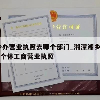  湘乡办营业执照去哪个部门_湘潭湘乡怎样注销个体工商营业执照