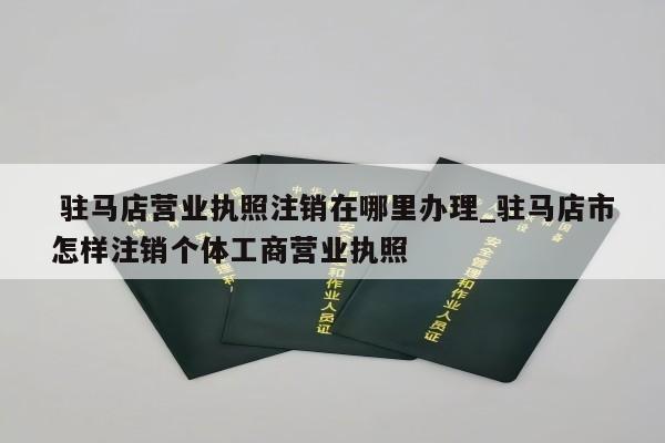  驻马店营业执照注销在哪里办理_驻马店市怎样注销个体工商营业执照