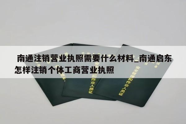  南通注销营业执照需要什么材料_南通启东怎样注销个体工商营业执照