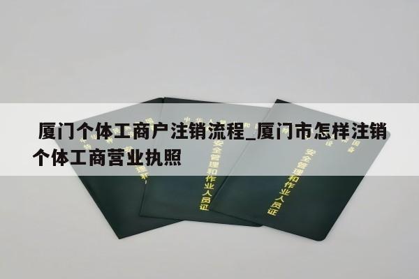  厦门个体工商户注销流程_厦门市怎样注销个体工商营业执照